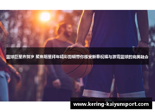 篮球巨星齐贺岁 聚焦明星拜年精彩剪辑带你感受新春祝福与激情篮球的完美融合