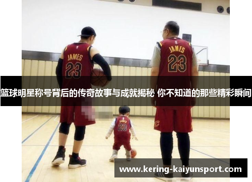 篮球明星称号背后的传奇故事与成就揭秘 你不知道的那些精彩瞬间